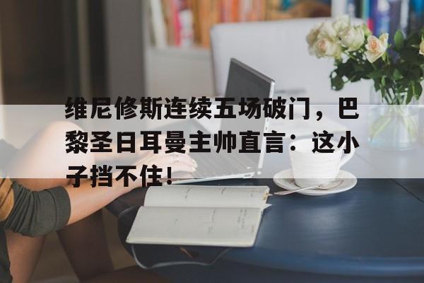 维尼修斯连续五场破门，巴黎圣日耳曼主帅直言：这小子挡不住！